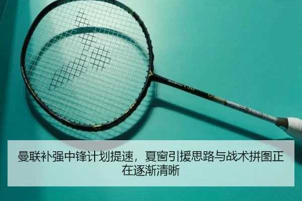 曼联补强中锋计划提速，夏窗引援思路与战术拼图正在逐渐清晰